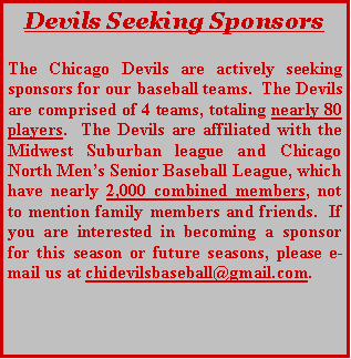 Text Box: Devils Seeking SponsorsThe Chicago Devils are actively seeking sponsors for our baseball teams.  The Devils are comprised of 4 teams, totaling nearly 80 players.  The Devils are affiliated with the Midwest Suburban league and Chicago North Mens Senior Baseball League, which have nearly 2,000 combined members, not to mention family members and friends.  If you are interested in becoming a sponsor for this season or future seasons, please e-mail us at chidevilsbaseball@gmail.com. 