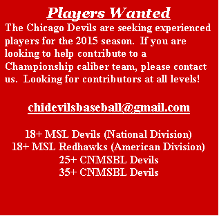 Text Box: Players WantedThe Chicago Devils are seeking experienced players for the 2015 season.  If you are looking to help contribute to a Championship caliber team, please contact us.  Looking for contributors at all levels!  chidevilsbaseball@gmail.com  18+ MSL Devils (National Division)18+ MSL Redhawks (American Division)25+ CNMSBL Devils35+ CNMSBL Devils